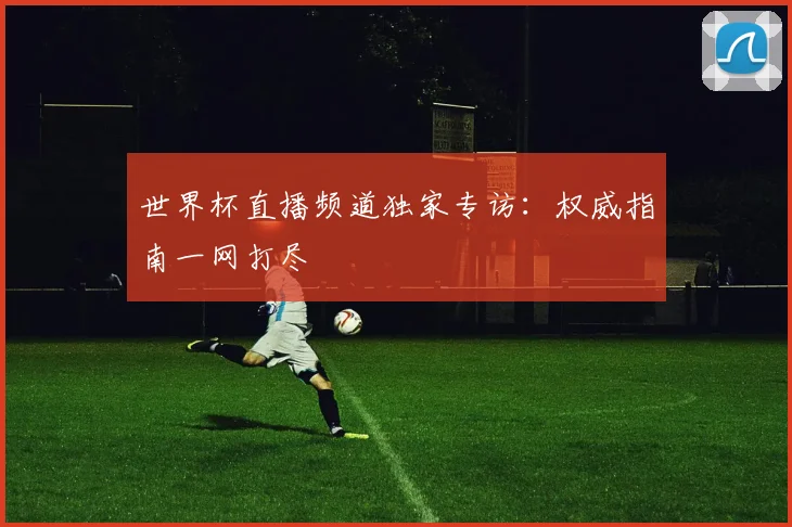 世界杯直播频道独家专访:权威指南一网打尽