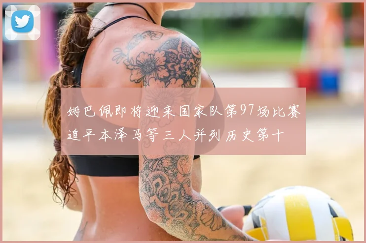 姆巴佩即将迎来国家队第97场比赛追平本泽马等三人并列历史第十