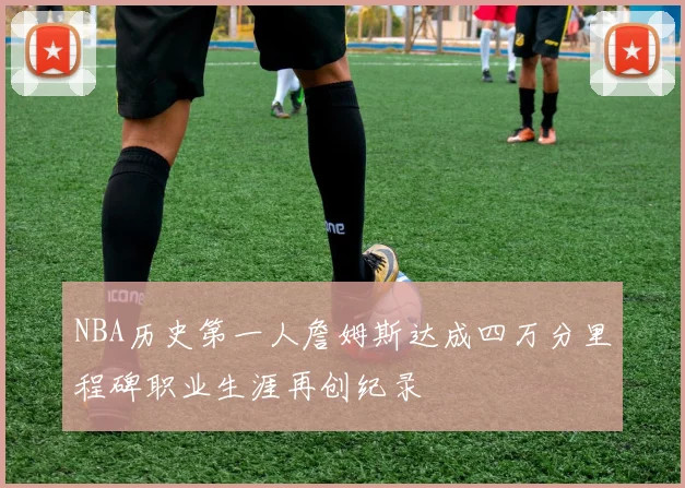 NBA历史第一人詹姆斯达成四万分里程碑职业生涯再创纪录