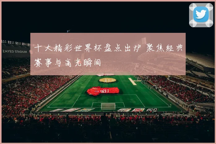 十大精彩世界杯盘点出炉 聚焦经典赛事与高光瞬间