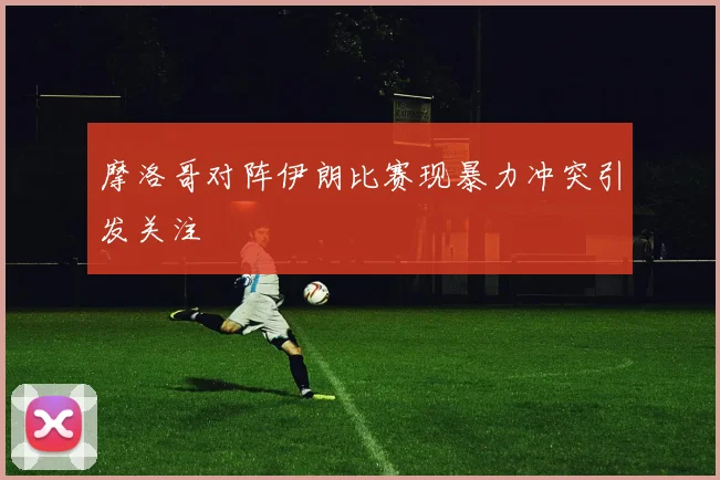 摩洛哥对阵伊朗比赛现暴力冲突引发关注