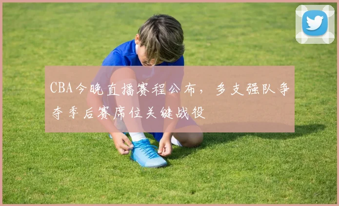 CBA今晚直播赛程公布，多支强队争夺季后赛席位关键战役