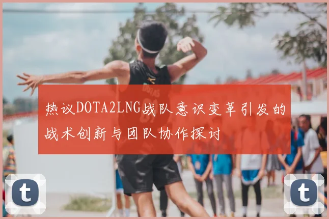 热议DOTA2LNG战队意识变革引发的战术创新与团队协作探讨