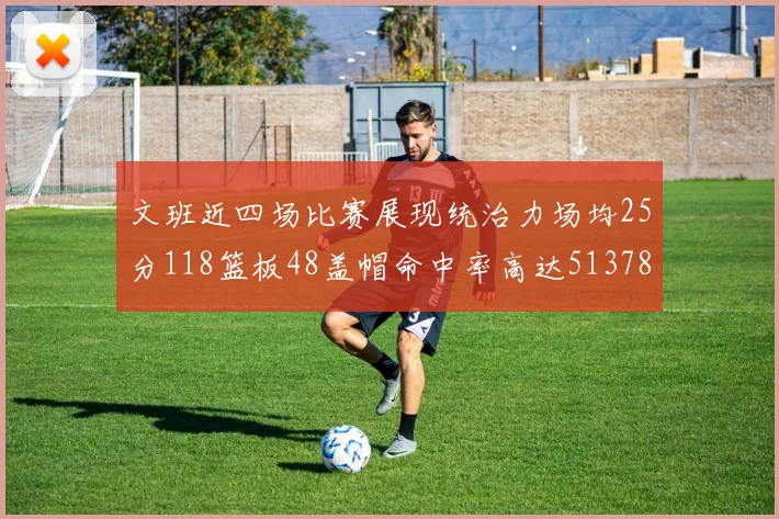 文班近四场比赛展现统治力场均25分118篮板48盖帽命中率高达513782