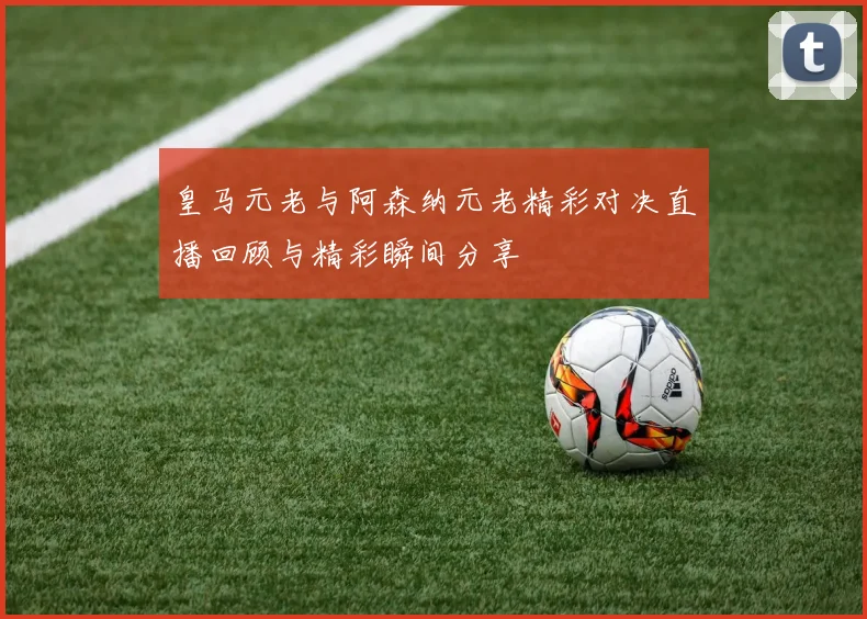 皇马元老与阿森纳元老精彩对决直播回顾与精彩瞬间分享