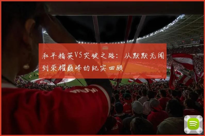 和平精英V5突破之路:从默默无闻到荣耀巅峰的纪实回顾