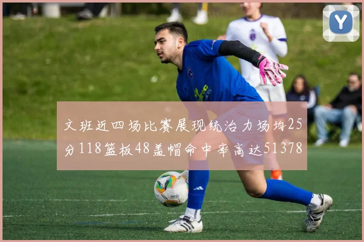 文班近四场比赛展现统治力场均25分118篮板48盖帽命中率高达513782