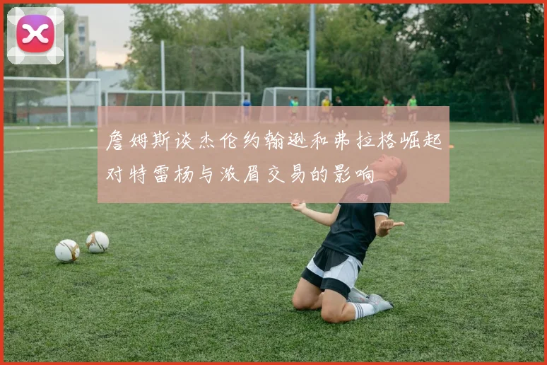 詹姆斯谈杰伦约翰逊和弗拉格崛起对特雷杨与浓眉交易的影响
