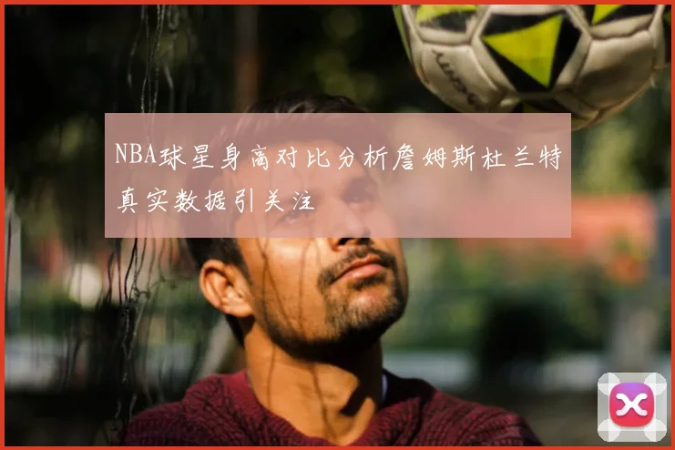 NBA球星身高对比分析詹姆斯杜兰特真实数据引关注
